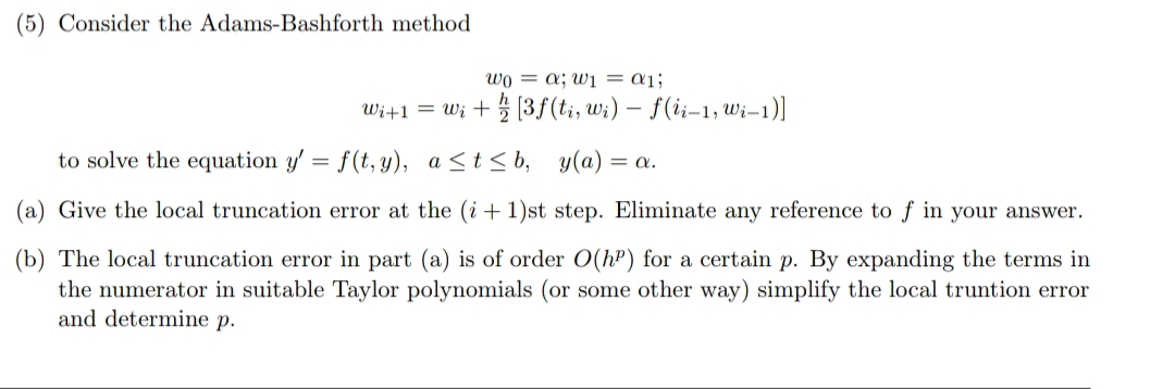 Consider the Adams-Bashforth method
wo = a; wi = a1;
Wi+1 = Wi +5 (3f (ti, wi) – f(ii-1, wi–1)]
to solve the equation y' = f(t, y), a<t< b,
y(a) = a.
Give the local truncation error at the (i + 1)st step. Eliminate any reference to f in your answer.
The local truncation error in part (a) is of order O(hP) for a certain p. By expanding the terms in
the numerator in suitable Taylor polynomials (or some other way) simplify the local truntion error
and determine p.
