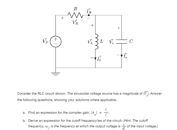 Vs
+
+1
R
m
VR
+
VL L
To
IL
Consider the RLC circuit shown. The sinusoidal voltage source has a magnitude of V. Answer
the following questions, showing your solutions where applicable.
a. Find an expression for the complex gain, A
=
V
b. Derive an expression for the cutoff frequency/ies of the circuit. (Hint: The cutoff
frequency, w, is the frequency at which the output voltage is
of the input voltage.)
√2
IR
Vo
с