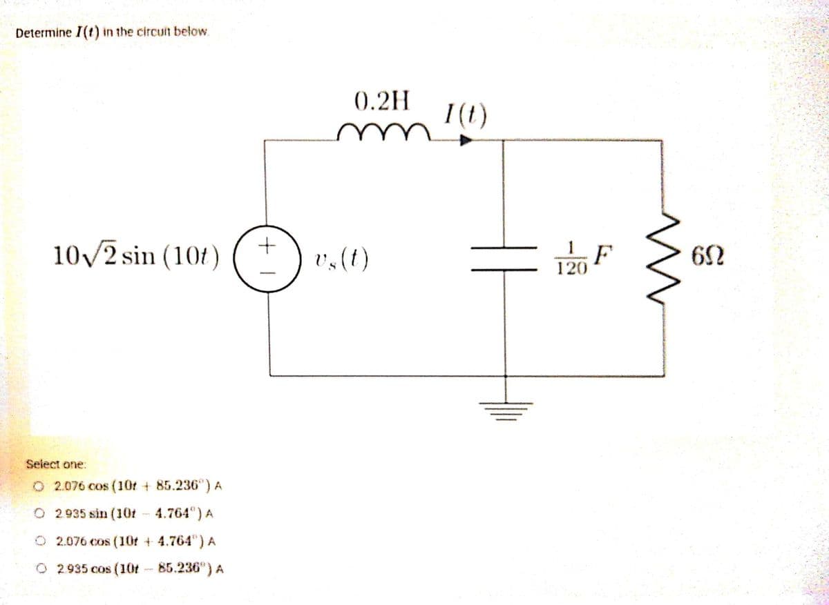 Determine I(t) in the circuit below.
(0.2H
I(t)
10/2 sin (104)
1
v,(t)
F
120
62
Select one:
O 2.076 cos (10t + 85.236") A
O 2.935 sin (10t - 4.764) A
O 2.076 cos (10r + 4.764") A
O 2935 cos (10t 85.236")A
