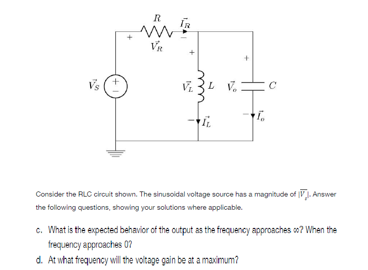 Vs
+
+1
R
m
VR
+
VL L
To
IL
Consider the RLC circuit shown. The sinusoidal voltage source has a magnitude of V. Answer
the following questions, showing your solutions where applicable.
c. What is the expected behavior of the output as the frequency approaches ∞? When the
frequency approaches 0?
d. At what frequency will the voltage gain be at a maximum?
IR
Vo
с