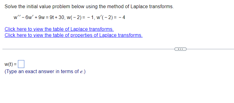 Solve the initial value problem below using the method of Laplace transforms.
w" - 6w' + 9w = 9t + 30, w( - 2) = - 1, w'(- 2) = – 4
Click here to view the table of Laplace transforms.
Click here to view the table of properties of Laplace transforms.
w(t) =|
(Type an exact answer in terms of e.)

