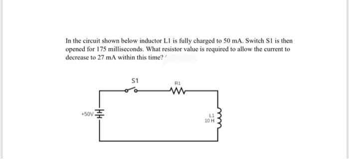In the circuit shown below inductor L1 is fully charged to 50 mA. Switch S1 is then
opened for 175 milliseconds. What resistor value is required to allow the current to
decrease to 27 mA within this time?
S1
R1
+50VE
L1
10 H
