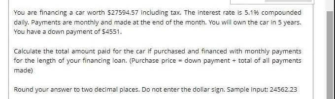 You are financing a car worth $27594.57 including tax. The interest rate is 5.19% compounded
daily. Payments are monthly and made at the end of the month. You will own the car in 5 years.
You have a down payment of $4551.
Calculate the total amount paid for the car if purchased and financed with monthly payments
for the length of your financing loan. (Purchase price = down payment + total of all payments
made)
Round your answer to two decimal places. Do not enter the dollar sign. Sample input: 24562.23
