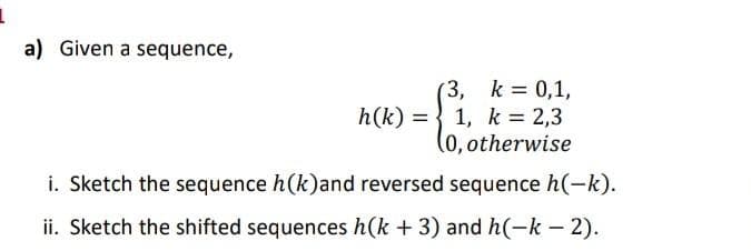 a) Given a sequence,
(3, k 0,1,
h(k) = } 1, k = 2,3
(0,otherwise
i. Sketch the sequence h(k)and reversed sequence h(-k).
ii. Sketch the shifted sequences h(k + 3) and h(-k – 2).
