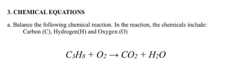 3. CHEMICAL EQUATIONS
a. Balance the following chemical reaction. In the reaction, the chemicals include:
Carbon (C), Hydrogen(H) and Oxygen (O)
C3H8 + O2 → CO2 + H2O
