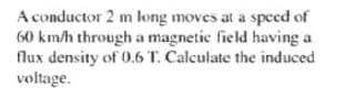 A conductor 2 m long moves at a speed of
60 km/h through a magnetic field having a
flux density of 0.6 T. Calculate the induced
voltage.
