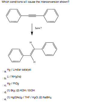 Which conditions will cause the interconversion shown?
how?
H
H2/ Lindlar catalyst
oa.
Li/ NH3lia)
ob.
H2 / PtO2
(1) Brg: (2) KOH / E:OH
od.
(1) Hg(OAc)2 / THF / H2O: (2) NaBH4
е.
