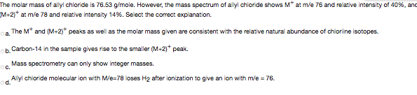 The molar mass of allyl chloride is 76.53 g/mole. However, the mass spectrum of allyl chloride shows M* at m/e 76 and relative intensity of 40%, anc
(M+2)* at m/e 78 and relative intensity 14%. Select the correct explanation.
a. The Mt and (M+2)* peaks as well as the molar mass given are consistent with the relative natural abundance of chlorine isotopes.
b. Carbon-14 in the sample gives rise to the smaller (M+2)* peak.
Mass spectrometry can only show integer masses.
C.
Allyl chloride molecular ion with M/e=78 loses H2 after ionization to give an ion with m/e = 76.
d.
