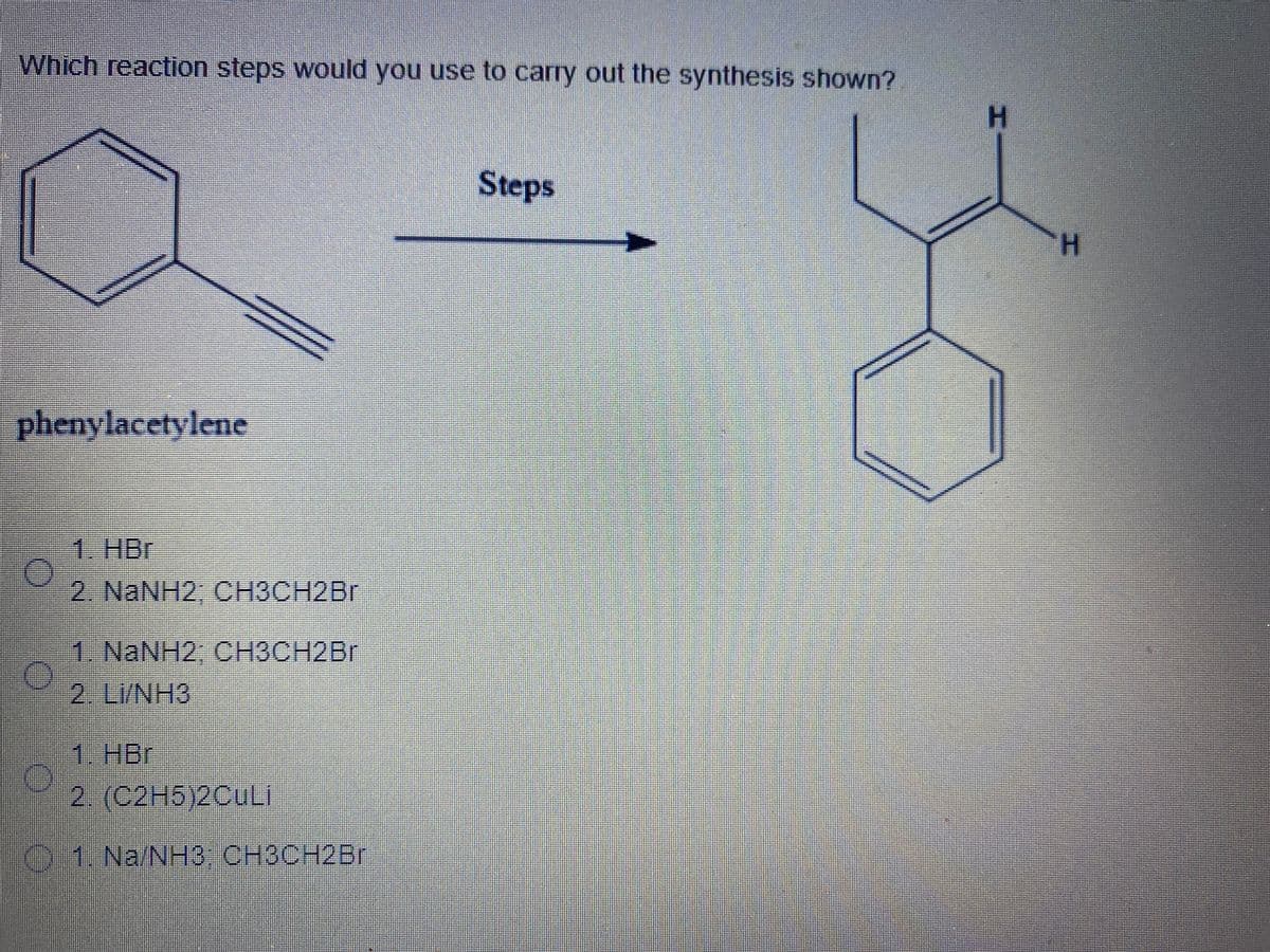 Which reaction steps would you use to carry out the synthesis shown?
H.
Steps
H.
phenylacetylene
1. HBr
2 NaNH2, CНЗСН2Br
1. NaNH2, CH3CH2BR
2. LI/NH3
1. HBr
2. (С2H5)2CULI
01. Na/NH3 CH3CH2B.
