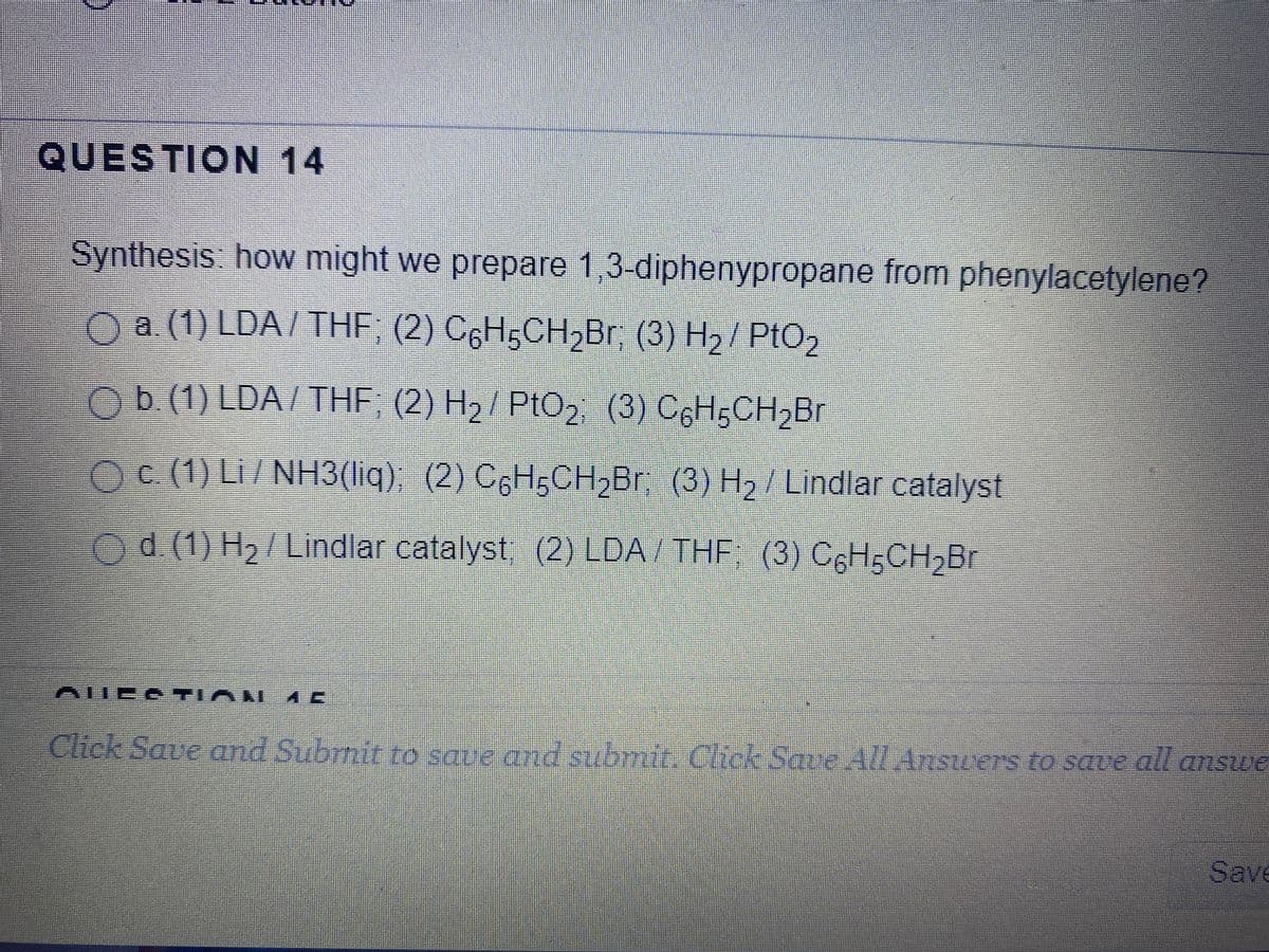 QUESTION 14
Synthesis: how might we prepare 1,3-diphenypropane from phenylacetylene?
Oa (1) LDA/ THF, (2) C6H;CH2BR. (3) H2/ PtO2
Ob (1) LDA/THF; (2) H2/ PtO2 (3) C6HgCH,Br
Oc (1) Li/NH3(liq), (2) C6H5CH,Br (3) H2/ Lindlar catalyst
Od (1) H,/ Lindlar catalyst, (2) LDA/ THF, (3) CGH;CH,Br
AUEA TIAI
Click Save and Subrnir to sque ad subrait. chck Save /LAnsuers to save all answe
emsua
Save
