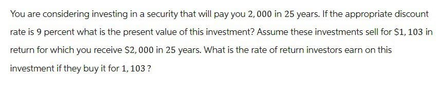 You are considering investing in a security that will pay you 2,000 in 25 years. If the appropriate discount
rate is 9 percent what is the present value of this investment? Assume these investments sell for $1,103 in
return for which you receive $2,000 in 25 years. What is the rate of return investors earn on this
investment if they buy it for 1, 103 ?