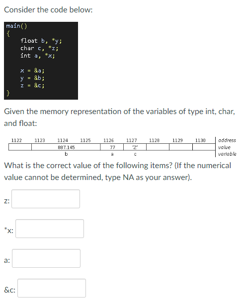Consider the code below:
main()
{
float b, *y;
char c,
*z;
int a,
X = &a;
y =
&b;
z = &c;
Given the memory representation of the variables of type int, char,
and float:
1122
1123
1124
1125
1126
1127
1128
1129
1130
address
887.145
77
value
b
variable
What is the correct value of the following items? (If the numerical
value cannot be determined, type NA as your answer).
z:
*x:
а:
&c:
