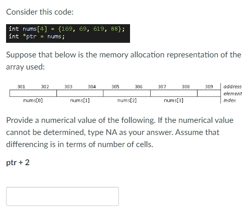 Consider this code:
int nums[4] = {169, 69, 619, 88};
int *ptr = nums;
Suppose that below is the memory allocation representation of the
array used:
301
302
303
304
305
306
307
309
address
80E
element
nums[0]
nums[1]
nums[2]
nums[3]
index
Provide a numerical value of the following. If the numerical value
cannot be determined, type NA as your answer. Assume that
differencing is in terms of number of cells.
ptr + 2
