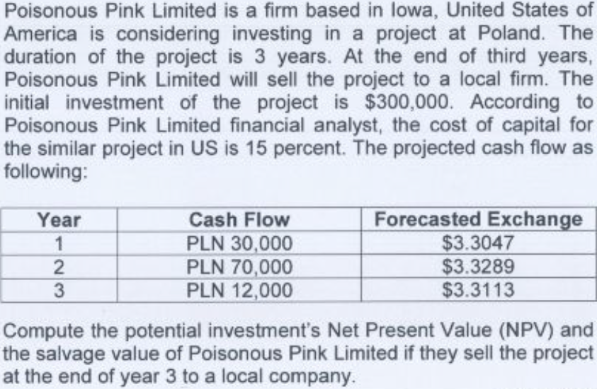 Poisonous Pink Limited is a firm based in lowa, United States of
America is considering investing in a project at Poland. The
duration of the project is 3 years. At the end of third years,
Poisonous Pink Limited will sell the project to a local firm. The
initial investment of the project is $300,000. According to
Poisonous Pink Limited financial analyst, the cost of capital for
the similar project in US is 15 percent. The projected cash flow as
following:
Cash Flow
PLN 30,000
PLN 70,000
PLN 12,000
Forecasted Exchange
$3.3047
$3.3289
$3.3113
Year
1
3
Compute the potential investment's Net Present Value (NPV) and
the salvage value of Poisonous Pink Limited if they sell the project
at the end of year 3 to a local company.
