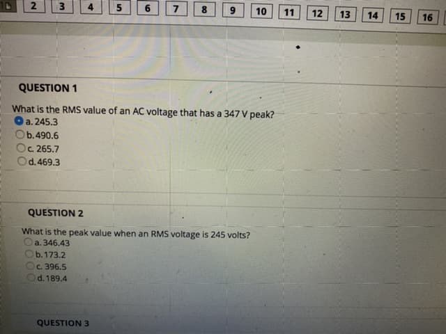 4
7
8.
10
11
12
13
14
15
16
QUESTION 1
What is the RMS value of an AC voltage that has a 347 V peak?
O a. 245.3
b.490.6
C. 265.7
d.469.3
QUESTION 2
What is the peak value when an RMS voltage is 245 volts?
Oa. 346.43
b. 173.2
C. 396.5
d. 189.4
QUESTION 3
00
LO
