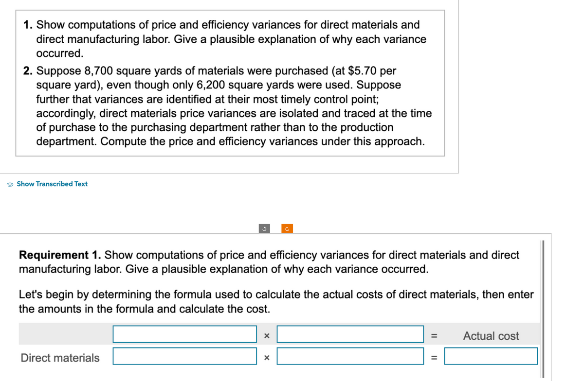 1. Show computations of price and efficiency variances for direct materials and
direct manufacturing labor. Give a plausible explanation of why each variance
occurred.
2. Suppose 8,700 square yards of materials were purchased (at $5.70 per
square yard), even though only 6,200 square yards were used. Suppose
further that variances are identified at their most timely control point;
accordingly, direct materials price variances are isolated and traced at the time
of purchase to the purchasing department rather than to the production
department. Compute the price and efficiency variances under this approach.
Show Transcribed Text
g
Requirement 1. Show computations of price and efficiency variances for direct materials and direct
manufacturing labor. Give a plausible explanation of why each variance occurred.
Direct materials
Let's begin by determining the formula used to calculate the actual costs of direct materials, then enter
the amounts in the formula and calculate the cost.
ĈĊ
X
X
=
=
Actual cost