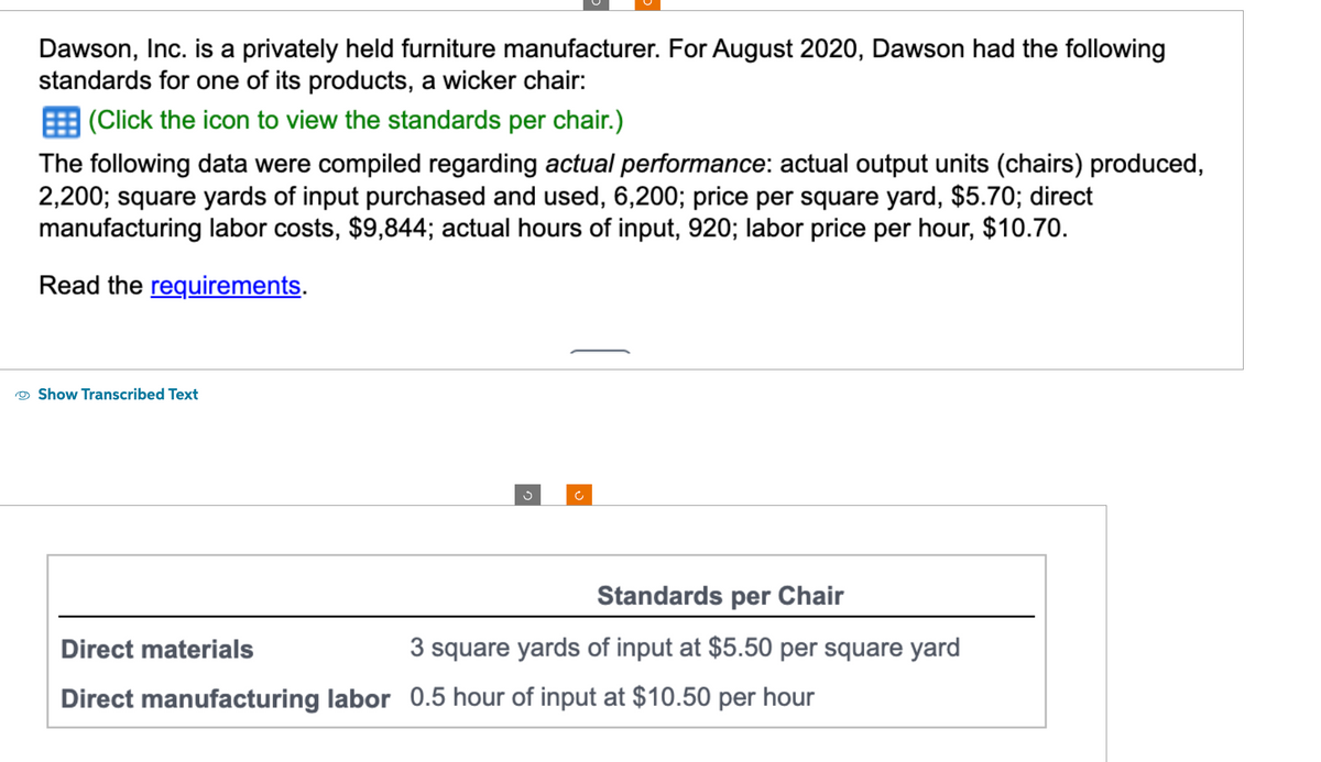 Dawson, Inc. is a privately held furniture manufacturer. For August 2020, Dawson had the following
standards for one of its products, a wicker chair:
(Click the icon to view the standards per chair.)
The following data were compiled regarding actual performance: actual output units (chairs) produced,
2,200; square yards of input purchased and used, 6,200; price per square yard, $5.70; direct
manufacturing labor costs, $9,844; actual hours of input, 920; labor price per hour, $10.70.
Read the requirements.
Show Transcribed Text
Standards per Chair
3 square yards of input at $5.50 per square yard
Direct materials
Direct manufacturing labor 0.5 hour of input at $10.50 per hour