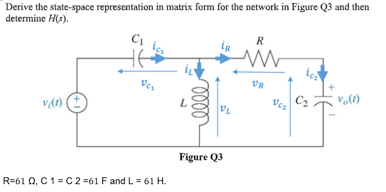 Derive the state-space representation in matrix form for the network in Figure Q3 and then
determine H(s).
v¡(t)
+
C₁ ic₁
VC₂
R=61 Q, C 1 = C 2 =61 F and L = 61 H.
0000
iR
VL
Figure Q3
R
VR
Ucz
ic
+
vo(t)