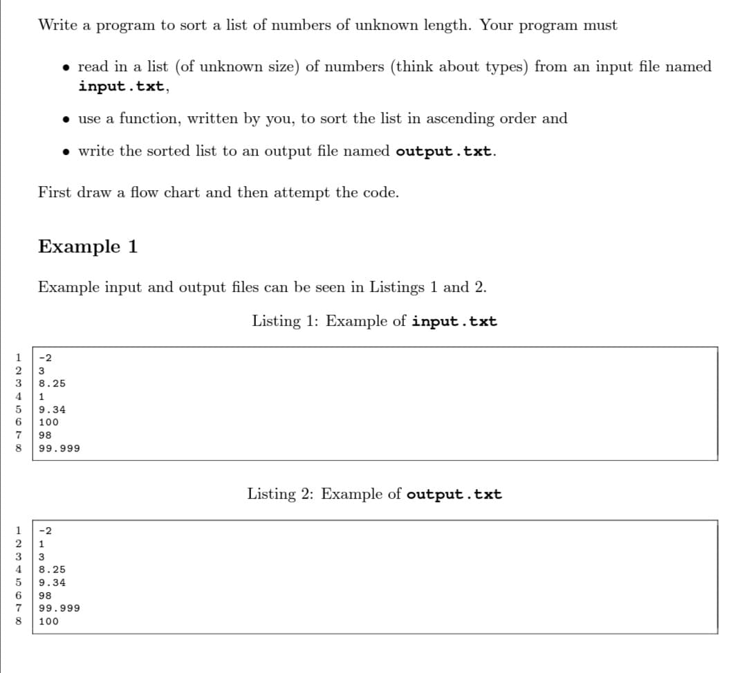 Write a program to sort a list of numbers of unknown length. Your program must
• read in a list (of unknown size) of numbers (think about types) from an input file named
input.txt,
• use a function, written by you, to sort the list in ascending order and
• write the sorted list to an output file named output.txt.
First draw a flow chart and then attempt the code.
Example 1
Example input and output files can be seen in Listings 1 and 2.
Listing 1: Example
input.txt
1
-2
2
3
8.25
1
9.34
100
7
98
99.999
Listing 2: Example of output.txt
1
-2
2
3
8.25
9.34
6
98
7
99.999
8
100
