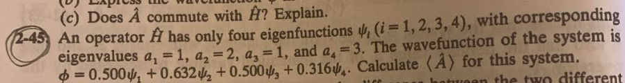 (c) Does A commute with A? Explain.
2-45 An operator A has only four eigenfunctions , (i = 1, 2, 3, 4), with corresponding
eigenvalues a₁ = 1, a₂ = 2, a, = 1, and a =3. The wavefunction of the system is
=0.500 +0.6322 +0.500, +0.316. Calculate (A) for this system.
in the two different
11C