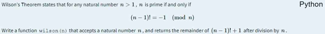 Wilson's Theorem states that for any natural number n > 1, n is prime if and only if
Python
(n – 1)! = -1 (mod n)
Write a function wilson (n) that accepts a natural number n, and returns the remainder of (n – 1)! + 1 after division by n.
