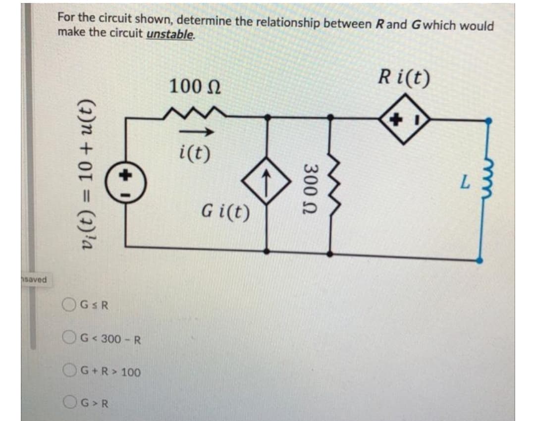 For the circuit shown, determine the relationship between Rand Gwhich would
make the circuit unstable.
Ri(t)
100 N
i(t)
Gi(t)
hsaved
OGSR
OG<300-R
OG+R> 100
OG>R
300 N
(1)n + 0301)'a
