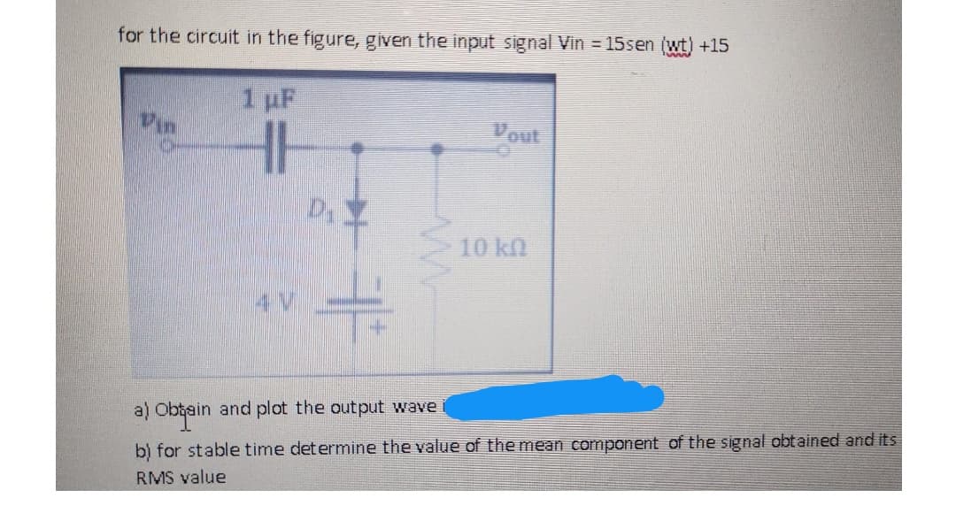 for the circuit in the figure, given the input signal Vin = 15sen (wt) +15
1 uF
Vout
10 kn
a)
obtein
ain and plot the
wave
b) for stable time determine the value of the mean component of the signal obtained and its
RMS value
