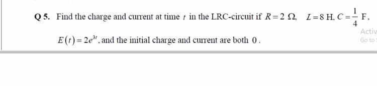 Q 5. Find the charge and current at time t in the LRC-circuit if R=2 n L=8H, C =-F.
4
Activ
E (t) = 2e", and the initial charge and current are both 0.
Go to
