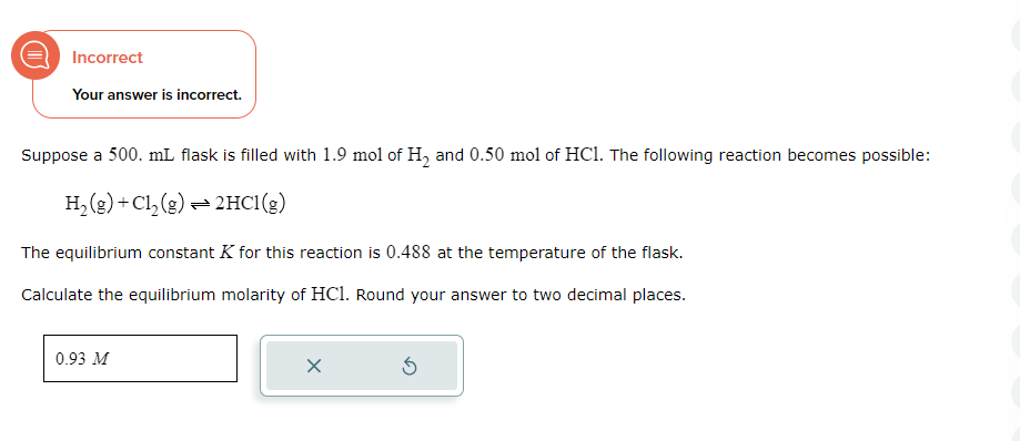 Incorrect
Your answer is incorrect.
Suppose a 500. mL flask is filled with 1.9 mol of H₂ and 0.50 mol of HC1. The following reaction becomes possible:
H₂(g) + Cl₂(g) → 2HCl(g)
The equilibrium constant K for this reaction is 0.488 at the temperature of the flask.
Calculate the equilibrium molarity of HC1. Round your answer to two decimal places.
0.93 M
X
Ś