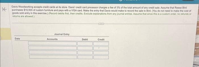 K
Davis Woodworking accepts credit cards at its store. Davis' credit card processor charges a fee of 3% of the total amount of any credit sale. Assume that Reese Bird
purchases $10,500 of custom furniture and pays with a VISA card. Make the entry that Davis would make to record the sale to Bird. (You do not need to make the cost of
goods sold entry in this exercise.) (Record debits first, then credits. Exclude explanations from any journal entries. Assume that since this is a custom order, no refunds or
returns are allowed.)
Date
Journal Entry
Accounts
Debit
Credit
7
cree
0
For