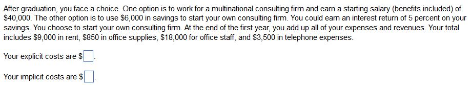 After graduation, you face a choice. One option is to work for a multinational consulting firm and earn a starting salary (benefits included) of
$40,000. The other option is to use $6,000 in savings to start your own consulting firm. You could earn an interest return of 5 percent on your
savings. You choose to start your own consulting firm. At the end of the first year, you add up all of your expenses and revenues. Your total
includes $9,000 in rent, $850 in office supplies, $18,000 for office staff, and $3,500 in telephone expenses.
Your explicit costs are $
Your implicit costs are $