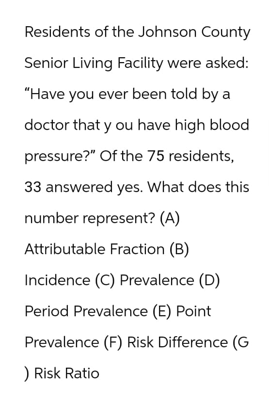 Residents of the Johnson County
Senior Living Facility were asked:
"Have you ever been told by a
doctor that you have high blood
pressure?" Of the 75 residents,
33 answered yes. What does this
number represent? (A)
Attributable Fraction (B)
Incidence (C) Prevalence (D)
Period Prevalence (E) Point
Prevalence (F) Risk Difference (G
) Risk Ratio