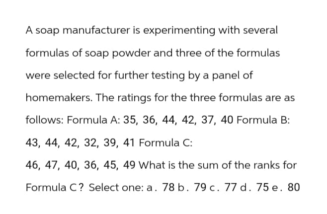 A soap manufacturer is experimenting with several
formulas of soap powder and three of the formulas
were selected for further testing by a panel of
homemakers. The ratings for the three formulas are as
follows: Formula A: 35, 36, 44, 42, 37, 40 Formula B:
43, 44, 42, 32, 39, 41 Formula C:
46, 47, 40, 36, 45, 49 What is the sum of the ranks for
Formula C? Select one: a. 78 b. 79 c. 77 d. 75 e. 80