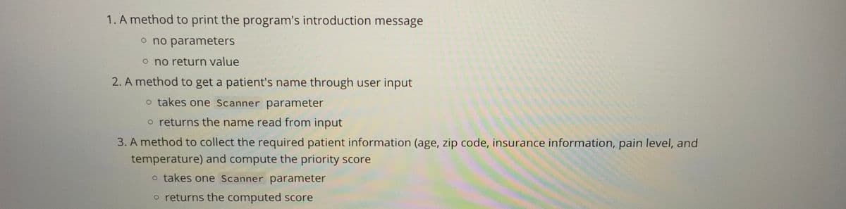 1. A method to print the program's introduction message
o no parameters
o no return value
2. A method to get a patient's name through user input
o takes one Scanner parameter
o returns the name read from input
3. A method to collect the required patient information (age, zip code, insurance information, pain level, and
temperature) and compute the priority score
o takes one Scanner parameter
o returns the computed score