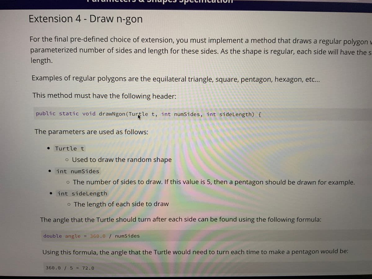 Extension 4 - Draw n-gon
For the final pre-defined choice of extension, you must implement a method that draws a regular polygon w
parameterized number of sides and length for these sides. As the shape is regular, each side will have the s
length.
Examples of regular polygons are the equilateral triangle, square, pentagon, hexagon, etc...
This method must have the following header:
public static void drawNgon (Turtle t, int numSides, int side Length) {
The parameters are used as follows:
• Turtle t
o Used to draw the random shape
int numSides
o The number of sides to draw. If this value is 5, then a pentagon should be drawn for example.
int side Length
o The length of each side to draw
The angle that the Turtle should turn after each side can be found using the following formula:
double angle = 360.0 / numSides
Using this formula, the angle that the Turtle would need to turn each time to make a pentagon would be:
360.0/5 = 72.0