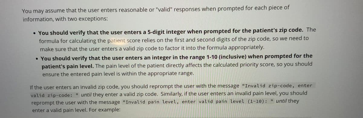 You may assume that the user enters reasonable or "valid" responses when prompted for each piece of
information, with two exceptions:
• You should verify that the user enters a 5-digit integer when prompted for the patient's zip code. The
formula for calculating the patient score relies on the first and second digits of the zip code, so we need to
make sure that the user enters a valid zip code to factor it into the formula appropriately.
• You should verify that the user enters an integer in the range 1-10 (inclusive) when prompted for the
patient's pain level. The pain level of the patient directly affects the calculated priority score, so you should
ensure the entered pain level is within the appropriate range.
If the user enters an invalid zip code, you should reprompt the user with the message "Invalid zip-code, enter
valid zip-code: " until they enter a valid zip code. Similarly, if the user enters an invalid pain level, you should
" until they
reprompt the user with the message "Invalid pain level, enter valid pain level (1-10): "
enter a valid pain level. For example: