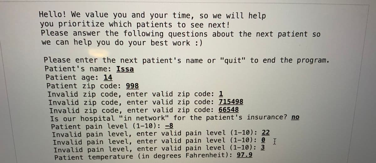 Hello! We value you and your time, so we will help
you prioritize which patients to see next!
Please answer the following questions about the next patient so
we can help you do your best work :)
Please enter the next patient's name or "quit" to end the program.
Patient's name: Issa
Patient age: 14
Patient zip code: 998
Invalid zip code, enter valid zip code: 1
Invalid zip code, enter valid zip code: 715498
Invalid zip code, enter valid zip code: 66548
Is our hospital "in network" for the patient's insurance? no
Patient pain level (1-10): -8
Invalid pain level, enter valid pain level (1-10): 22
Invalid pain level, enter valid pain level (1-10): 0 I
Invalid pain level, enter valid pain level (1-10): 3
Patient temperature (in degrees Fahrenheit): 97.9
