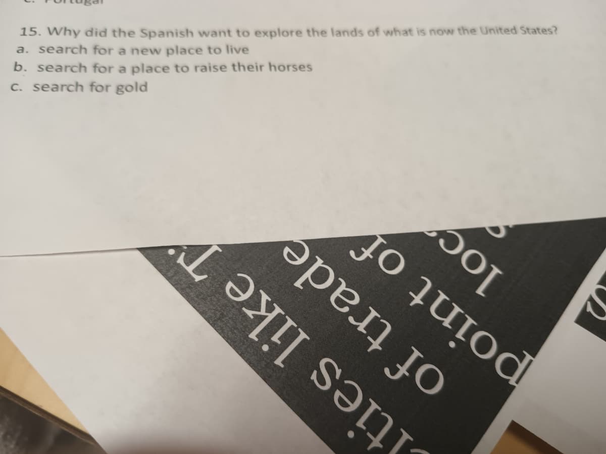 15. Why did the Spanish want to explore the lands of what is now the United States?
a. search for a new place to live
b. search for a place to raise their horses
c. search for gold
әрел Јо
jo quiod
Sol
[