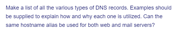 Make a list of all the various types of DNS records. Examples should
be supplied to explain how and why each one is utilized. Can the
same hostname alias be used for both web and mail servers?
