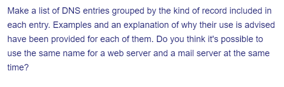 Make a list of DNS entries grouped by the kind of record included in
each entry. Examples and an explanation of why their use is advised
have been provided for each of them. Do you think it's possible to
use the same name for a web server and a mail server at the same
time?