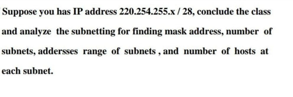 Suppose you has IP address 220.254.255.x / 28, conclude the class
and analyze the subnetting for finding mask address, number of
subnets, addersses range of subnets , and number of hosts at
each subnet.
