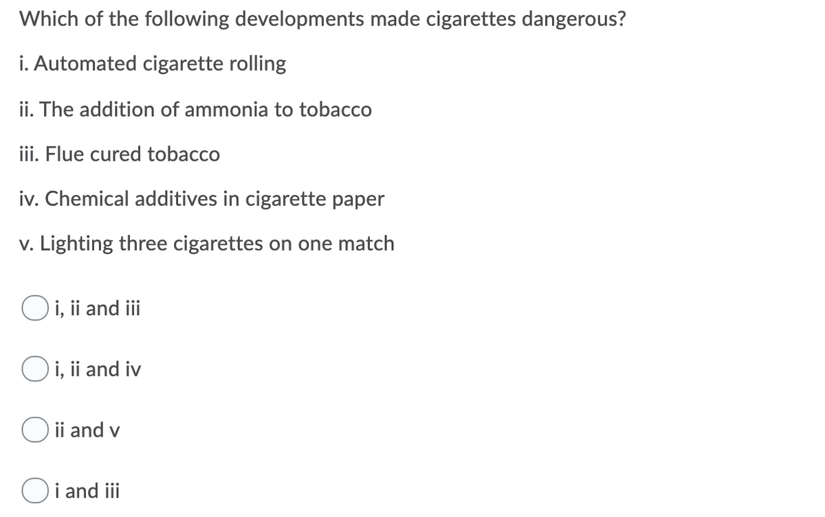 Which of the following developments made cigarettes dangerous?
i. Automated cigarette rolling
ii. The addition of ammonia to tobacco
iii. Flue cured tobacco
iv. Chemical additives in cigarette paper
v. Lighting three cigarettes on one match
Oi, ii and iii
O i, ii and iv
ii and v
i and iii
