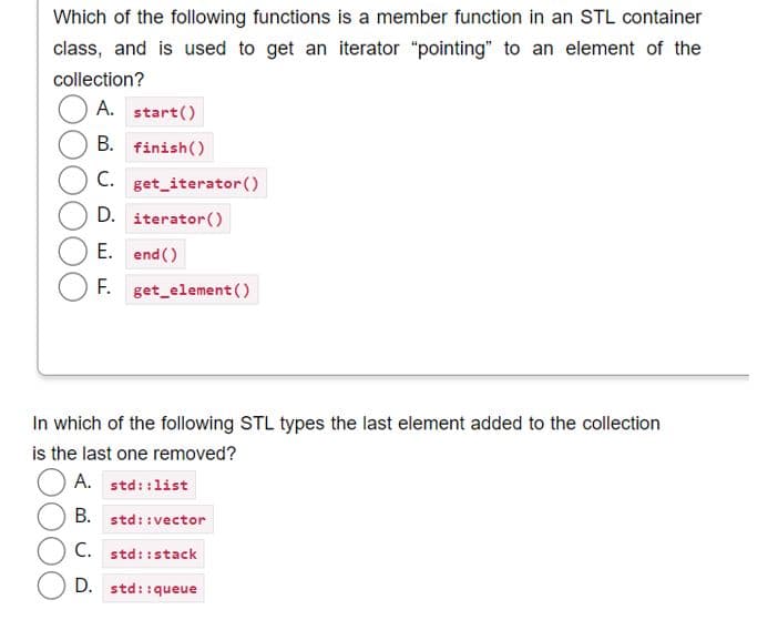 Which of the following functions is a member function in an STL container
class, and is used to get an iterator "pointing" to an element of the
collection?
A. start()
B. finish()
C. get_iterator ()
D. iterator()
E. end()
F.
get_element()
In which of the following STL types the last element added to the collection
is the last one removed?
A. std::list
B. std::vector
C. std::stack
D. std::queue