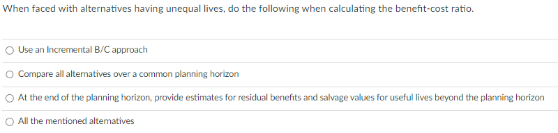 When faced with alternatives having unequal lives, do the following when calculating the benefit-cost ratio.
Use an Incremental B/C approach
O Compare all alternatives over a common planning horizon
O At the end of the planning horizon, provide estimates for residual benefits and salvage values for useful lives beyond the planning horizon
O All the mentioned alternatives