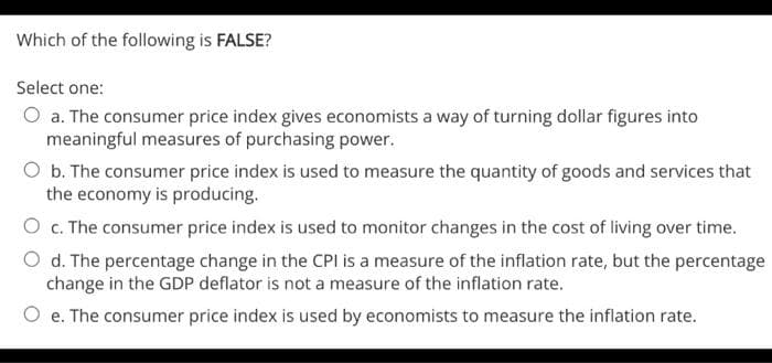 Which of the following is FALSE?
Select one:
a. The consumer price index gives economists a way of turning dollar figures into
meaningful measures of purchasing power.
O b. The consumer price index is used to measure the quantity of goods and services that
the economy is producing.
O c. The consumer price index is used to monitor changes in the cost of living over time.
O d. The percentage change in the CPI is a measure of the inflation rate, but the percentage
change in the GDP deflator is not a measure of the inflation rate.
O e. The consumer price index is used by economists to measure the inflation rate.