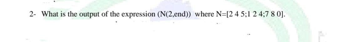 2- What is the output of the expression (N(2,end)) where N=[2 4 5;1 2 4;7 8 0].
