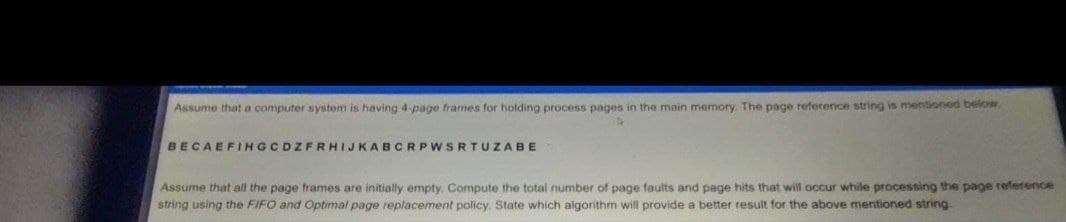 Assume that a computer system is having 4 page frames for holding process pages in the main memory. The page reference string is mentioned below
BECAEFIHGCDZFRHIJKABCRPWSRTUZABE
Assume that all the page frames are initially empty. Compute the total number of page faults and page hits that will occur while processing the page reference
string using the FIFO and Optimal page replacement policy. State which aigorithm will provide a better result for the above mentioned string.
