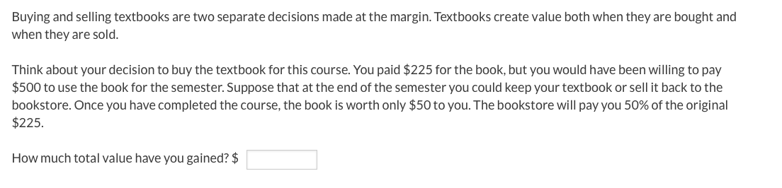 Buying and selling textbooks are two separate decisions made at the margin. Textbooks create value both when they are bought and
when they are sold.
Think about your decision to buy the textbook for this course. You paid $225 for the book, but you would have been willing to pay
$500 to use the book for the semester. Suppose that at the end of the semester you could keep your textbook or sell it back to the
bookstore. Once you have completed the course, the book is worth only $50 to you. The bookstore will pay you 50% of the original
$225.
How much total value have you gained? $
