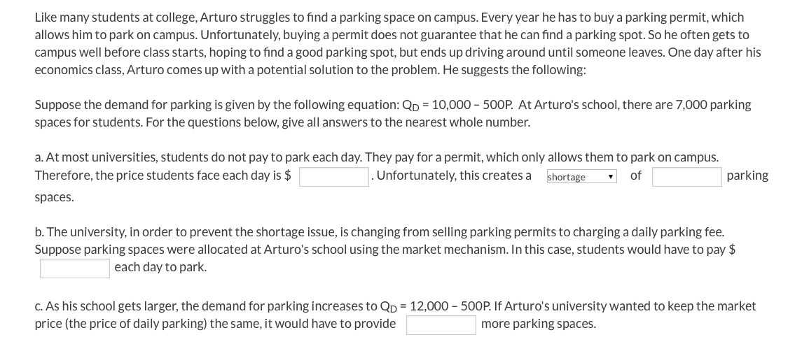 Like many students at college, Arturo struggles to find a parking space on campus. Every year he has to buy a parking permit, which
allows him to park on campus. Unfortunately, buying a permit does not guarantee that he can find a parking spot. So he often gets to
campus well before class starts, hoping to find a good parking spot, but ends up driving around until someone leaves. One day after his
economics class, Arturo comes up with a potential solution to the problem. He suggests the following:
Suppose the demand for parking is given by the following equation: Qp = 10,000 - 500P. At Arturo's school, there are 7,000 parking
spaces for students. For the questions below, give all answers to the nearest whole number.
a. At most universities, students do not pay to park each day. They pay for a permit, which only allows them to park on campus.
Therefore, the price students face each day is $
Unfortunately, this creates a
shortage
of
parking
spaces.
b. The university, in order to prevent the shortage issue, is changing from selling parking permits to charging a daily parking fee.
Suppose parking spaces were allocated at Arturo's school using the market mechanism. In this case, students would have to pay $
each day to park.
c. As his school gets larger, the demand for parking increases to QD = 12,000 – 500P. If Arturo's university wanted to keep the market
price (the price of daily parking) the same, it would have to provide
more parking spaces.
