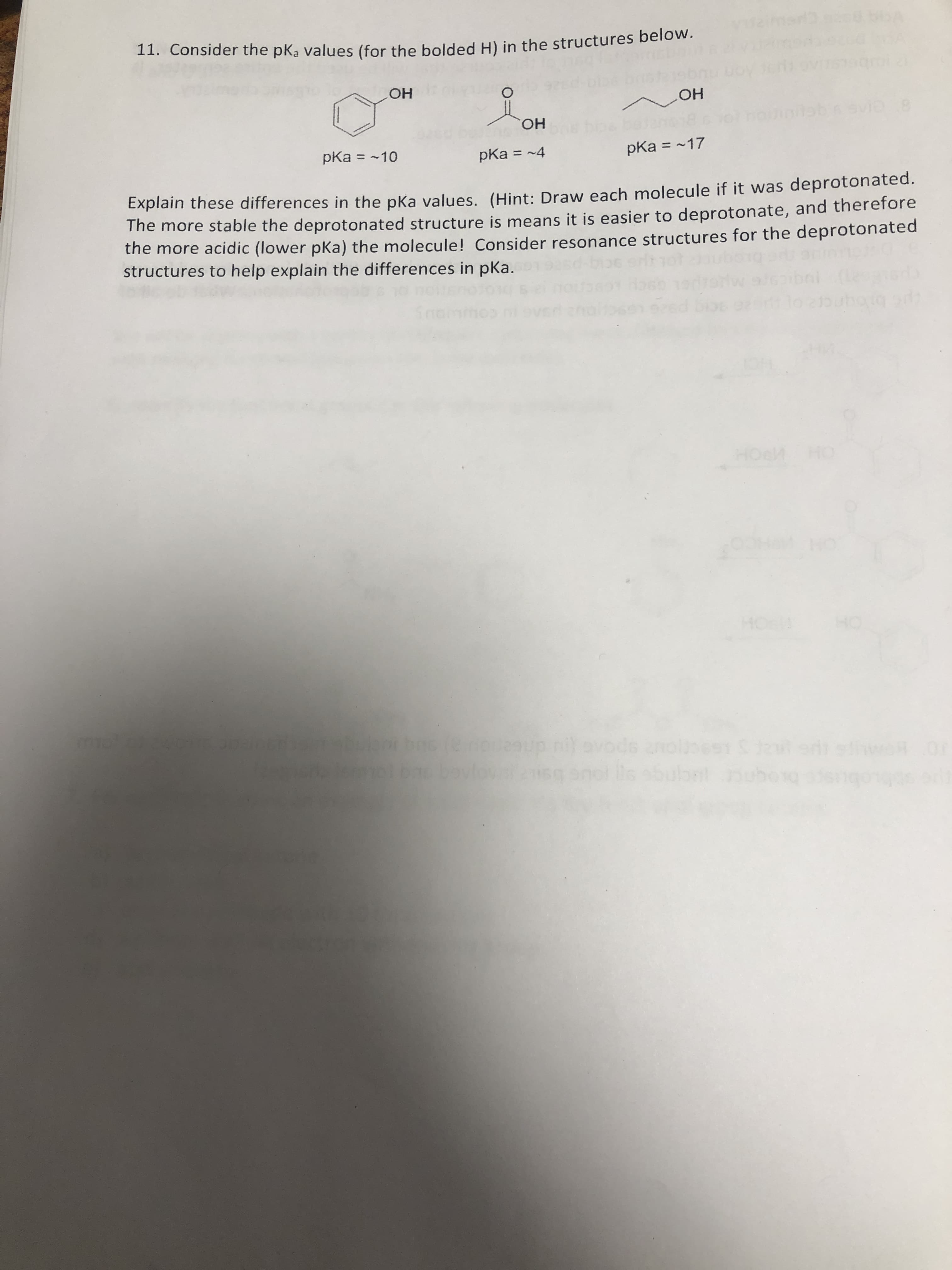 11. Consider the pKa values (for the bolded H) in the structures below.
HO
HO,
pKa = ~10
pKa = ~17
pKa = ~4
%3D
%3D
%3D
Explain these differences in the pka values. (Hint: Draw each molecule if it was deprotonated.
The more stable the deprotonated structure is means it is easier to deprotonate, and therefore
the more acidic (lower pKa) the molecule! Consider resonance structures for the deprotonated
structures to help explain the differences in pKa.
HOeM HO
de anolisest S kr
abubal
woR
